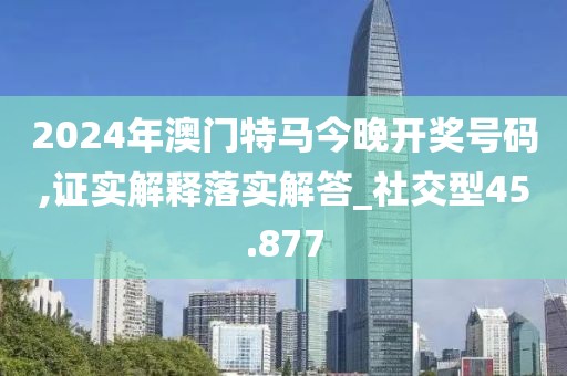 2024年澳門特馬今晚開獎號碼,證實解釋落實解答_社交型45.877