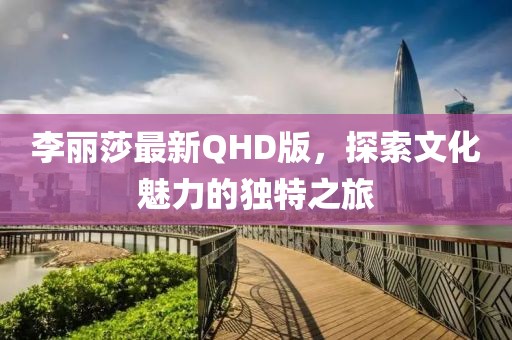 李麗莎最新QHD版，探索文化魅力的獨特之旅