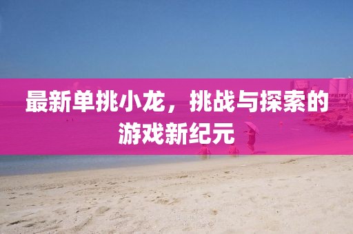 最新單挑小龍，挑戰與探索的游戲新紀元