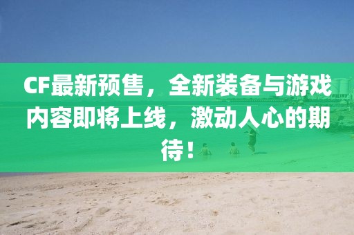 CF最新預售，全新裝備與游戲內容即將上線，激動人心的期待！