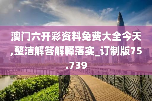 澳門六開彩資料免費大全今天,整潔解答解釋落實_訂制版75.739