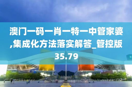 澳門一碼一肖一特一中管家婆,集成化方法落實解答_管控版35.79