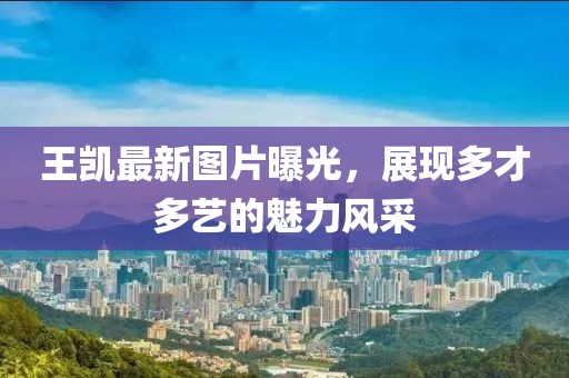 王凱最新圖片曝光，展現多才多藝的魅力風采