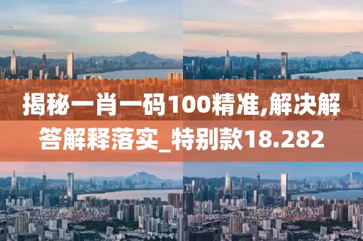揭秘一肖一碼100精準,解決解答解釋落實_特別款18.282