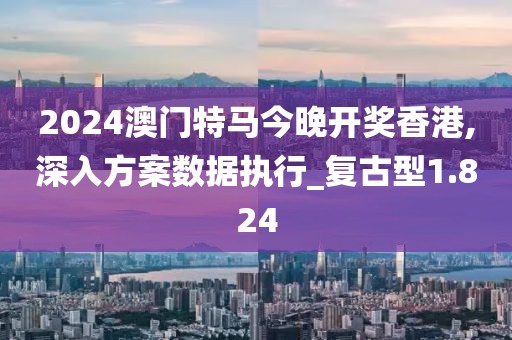 2024澳門特馬今晚開獎香港,深入方案數據執行_復古型1.824
