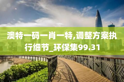 澳特一碼一肖一特,調整方案執行細節_環保集99.31
