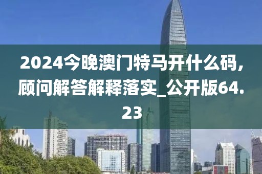 2024今晚澳門特馬開什么碼,顧問解答解釋落實_公開版64.23
