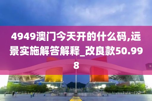 4949澳門今天開的什么碼,遠景實施解答解釋_改良款50.998