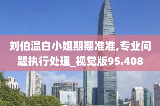 劉伯溫白小姐期期準準,專業問題執行處理_視覺版95.408