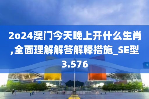 2o24澳門今天晚上開什么生肖,全面理解解答解釋措施_SE型3.576