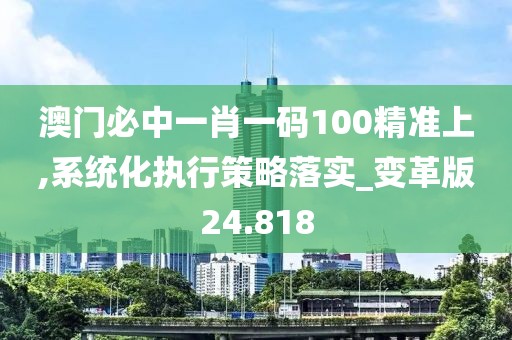 澳門必中一肖一碼100精準上,系統化執行策略落實_變革版24.818