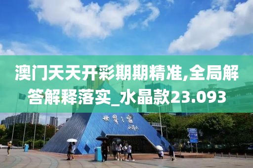 澳門天天開彩期期精準,全局解答解釋落實_水晶款23.093