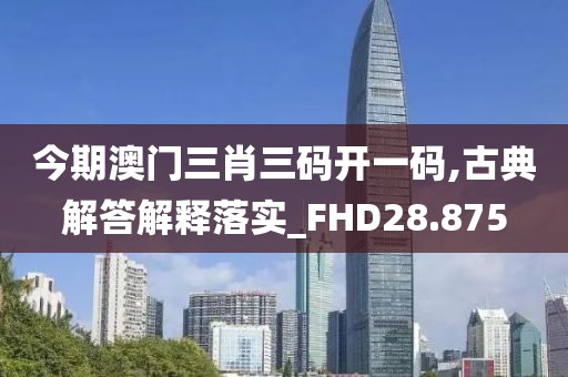 今期澳門三肖三碼開一碼,古典解答解釋落實_FHD28.875