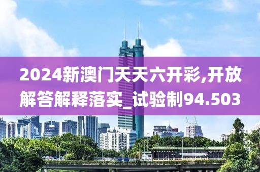 2024新澳門天天六開彩,開放解答解釋落實_試驗制94.503