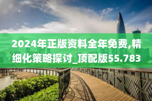 2024年正版資料全年免費,精細化策略探討_頂配版55.783