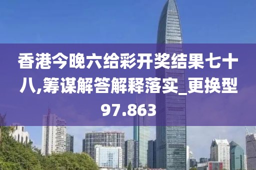 香港今晚六給彩開獎結果七十八,籌謀解答解釋落實_更換型97.863
