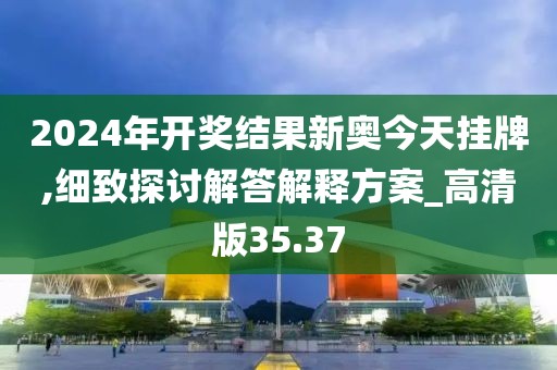 2024年開獎結果新奧今天掛牌,細致探討解答解釋方案_高清版35.37