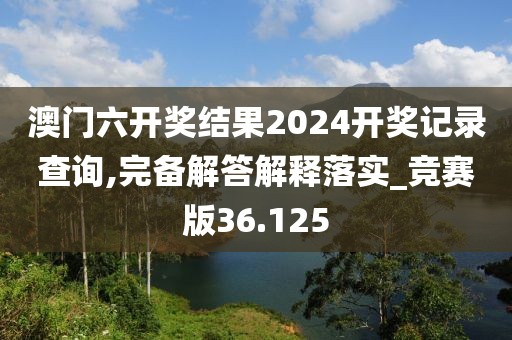 澳門六開獎結果2024開獎記錄查詢,完備解答解釋落實_競賽版36.125