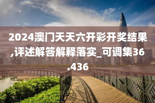 2024澳門天天六開彩開獎結果,評述解答解釋落實_可調集36.436