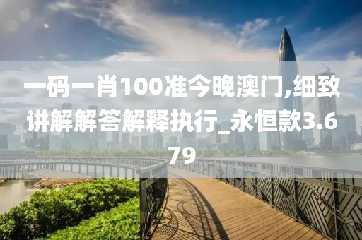 一碼一肖100準今晚澳門,細致講解解答解釋執行_永恒款3.679