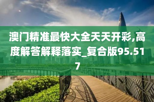 澳門精準最快大全天天開彩,高度解答解釋落實_復合版95.517
