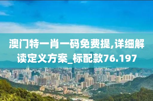 澳門特一肖一碼免費提,詳細解讀定義方案_標配款76.197