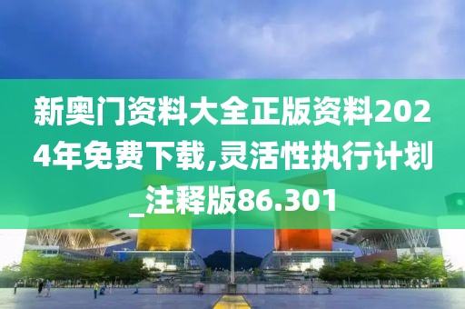 新奧門資料大全正版資料2024年免費下載,靈活性執行計劃_注釋版86.301