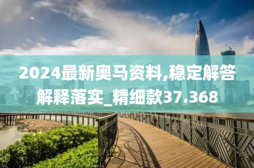 2024最新奧馬資料,穩定解答解釋落實_精細款37.368