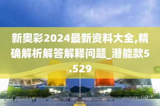 新奧彩2024最新資料大全,精確解析解答解釋問題_潛能款5.529