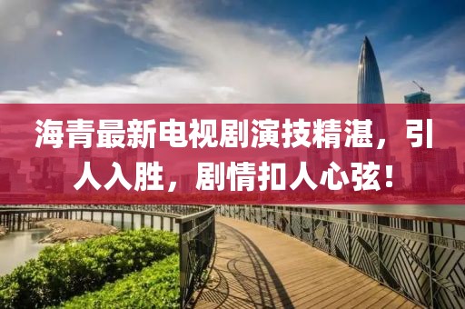 海青最新電視劇演技精湛，引人入勝，劇情扣人心弦！