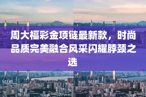周大福彩金項鏈最新款，時尚品質完美融合風采閃耀脖頸之選