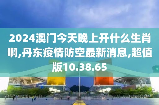 2024澳門今天晚上開什么生肖啊,丹東疫情防空最新消息,超值版10.38.65
