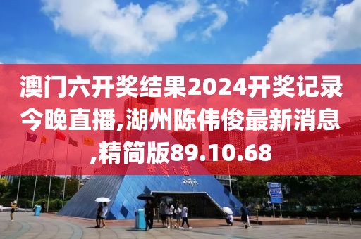 澳門六開獎結果2024開獎記錄今晚直播,湖州陳偉俊最新消息,精簡版89.10.68