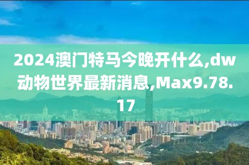 2024澳門特馬今晚開什么,dw動物世界最新消息,Max9.78.17