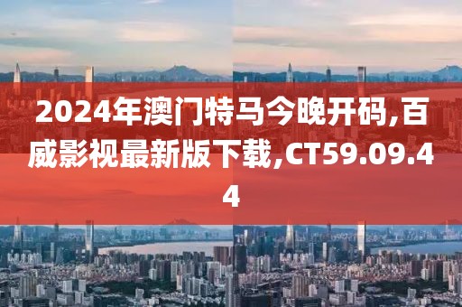 2024年澳門特馬今晚開碼,百威影視最新版下載,CT59.09.44