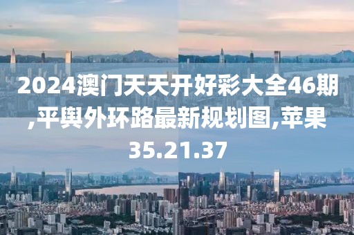 2024澳門天天開好彩大全46期,平輿外環路最新規劃圖,蘋果35.21.37