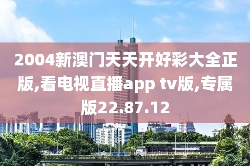 2004新澳門天天開好彩大全正版,看電視直播app tv版,專屬版22.87.12