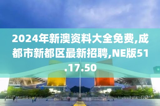2024年新澳資料大全免費,成都市新都區最新招聘,NE版51.17.50