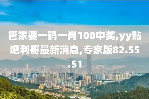 管家婆一碼一肖100中獎,yy貼吧利哥最新消息,專家版82.55.51