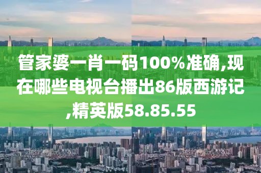 管家婆一肖一碼100%準確,現在哪些電視臺播出86版西游記,精英版58.85.55