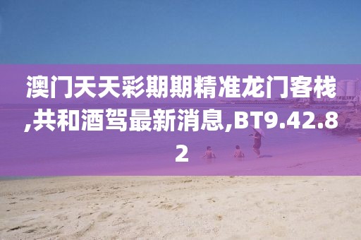 澳門天天彩期期精準龍門客棧,共和酒駕最新消息,BT9.42.82