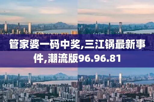 管家婆一碼中獎,三江鍋最新事件,潮流版96.96.81