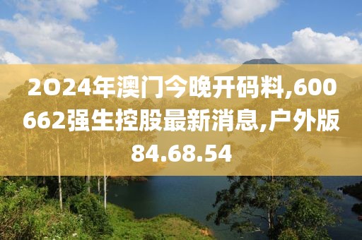 2O24年澳門今晚開碼料,600662強生控股最新消息,戶外版84.68.54