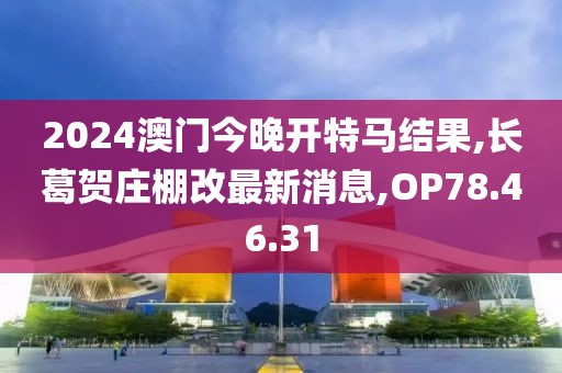 2024澳門今晚開特馬結果,長葛賀莊棚改最新消息,OP78.46.31