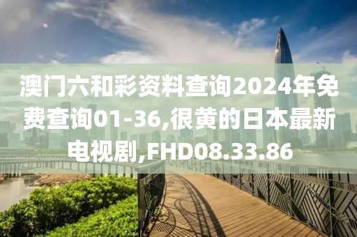 澳門六和彩資料查詢2024年免費查詢01-36,很黃的日本最新電視劇,FHD08.33.86