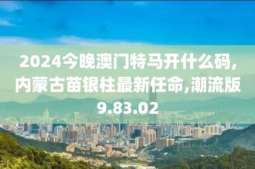 2024今晚澳門特馬開什么碼,內蒙古苗銀柱最新任命,潮流版9.83.02