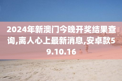 2024年新澳門今晚開獎結果查詢,離人心上最新消息,安卓款59.10.16