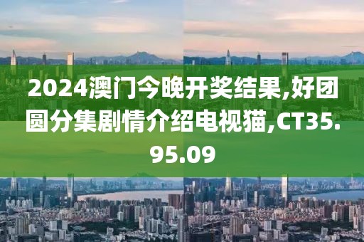 2024澳門今晚開獎結果,好團圓分集劇情介紹電視貓,CT35.95.09