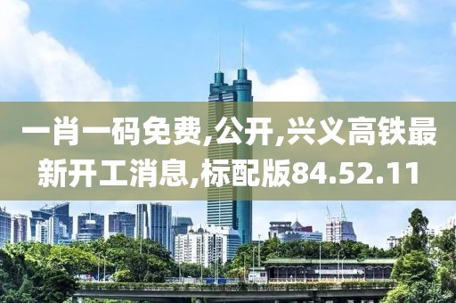 一肖一碼免費,公開,興義高鐵最新開工消息,標配版84.52.11