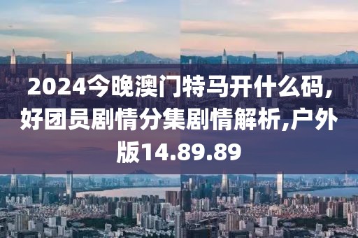 2024今晚澳門特馬開什么碼,好團員劇情分集劇情解析,戶外版14.89.89